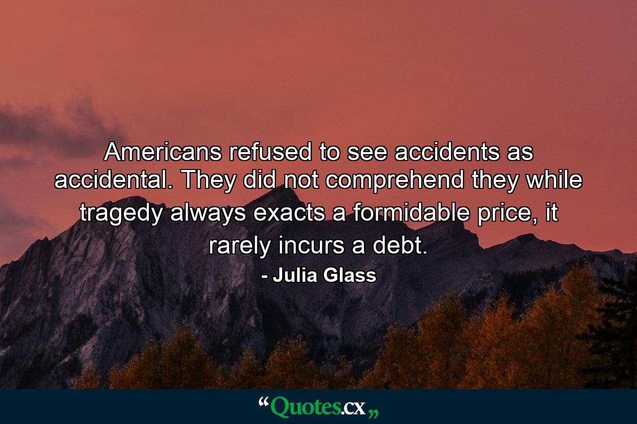 Americans refused to see accidents as accidental. They did not comprehend they while tragedy always exacts a formidable price, it rarely incurs a debt. - Quote by Julia Glass