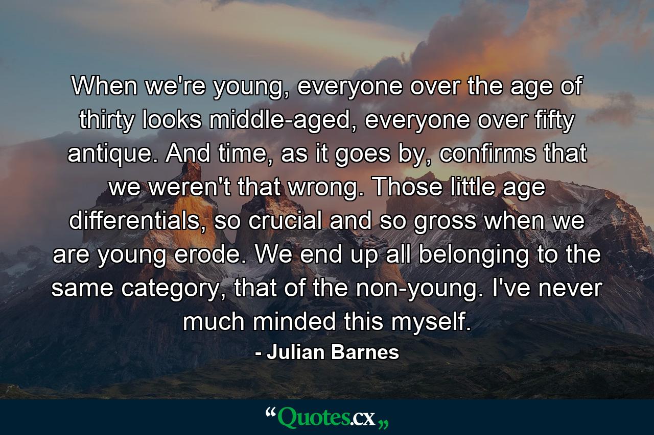 When we're young, everyone over the age of thirty looks middle-aged, everyone over fifty antique. And time, as it goes by, confirms that we weren't that wrong. Those little age differentials, so crucial and so gross when we are young erode. We end up all belonging to the same category, that of the non-young. I've never much minded this myself. - Quote by Julian Barnes