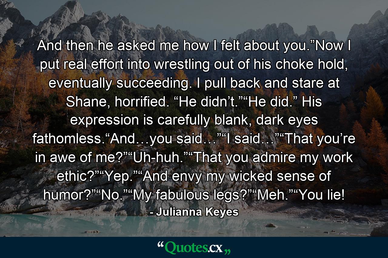 And then he asked me how I felt about you.”Now I put real effort into wrestling out of his choke hold, eventually succeeding. I pull back and stare at Shane, horrified. “He didn’t.”“He did.” His expression is carefully blank, dark eyes fathomless.“And…you said…”“I said…”“That you’re in awe of me?”“Uh-huh.”“That you admire my work ethic?”“Yep.”“And envy my wicked sense of humor?”“No.”“My fabulous legs?”“Meh.”“You lie! - Quote by Julianna Keyes