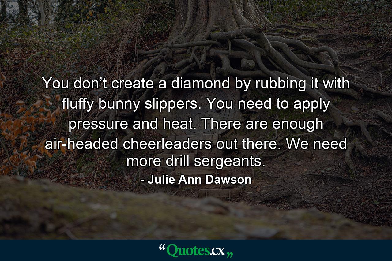 You don’t create a diamond by rubbing it with fluffy bunny slippers. You need to apply pressure and heat. There are enough air-headed cheerleaders out there. We need more drill sergeants. - Quote by Julie Ann Dawson