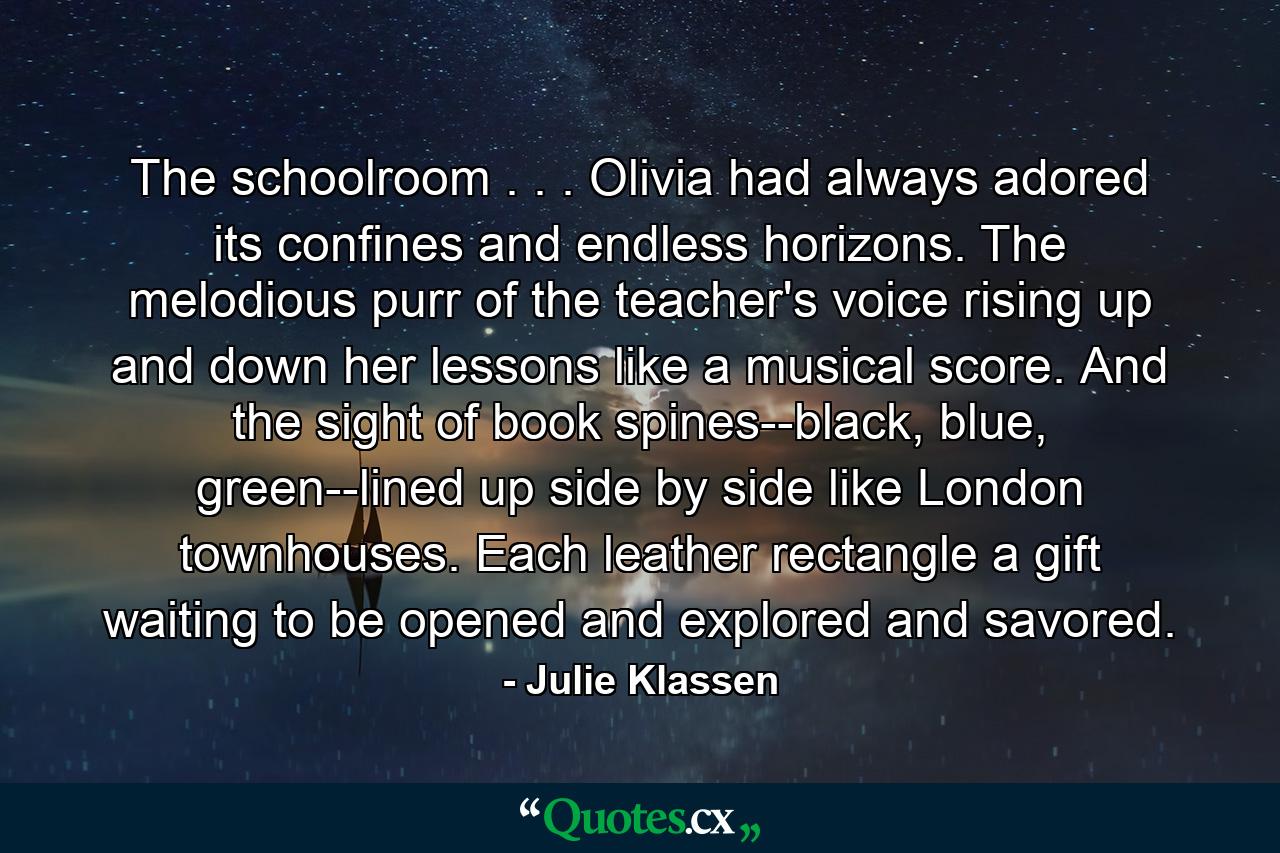 The schoolroom . . . Olivia had always adored its confines and endless horizons. The melodious purr of the teacher's voice rising up and down her lessons like a musical score. And the sight of book spines--black, blue, green--lined up side by side like London townhouses. Each leather rectangle a gift waiting to be opened and explored and savored. - Quote by Julie Klassen