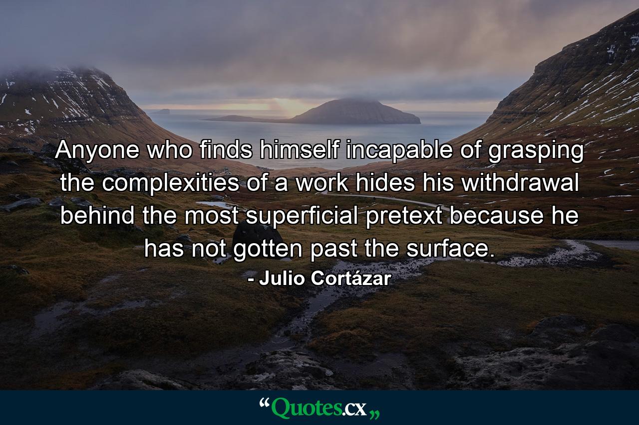 Anyone who finds himself incapable of grasping the complexities of a work hides his withdrawal behind the most superficial pretext because he has not gotten past the surface. - Quote by Julio Cortázar