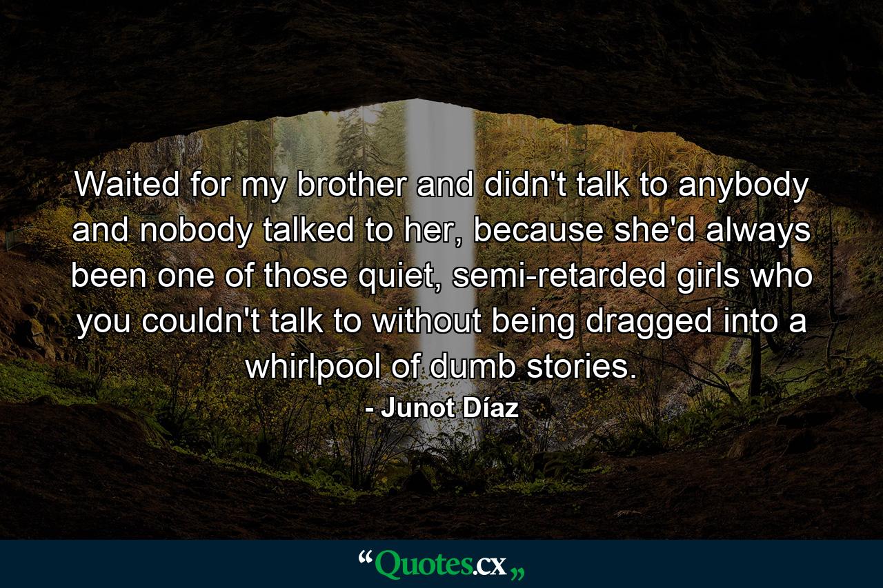 Waited for my brother and didn't talk to anybody and nobody talked to her, because she'd always been one of those quiet, semi-retarded girls who you couldn't talk to without being dragged into a whirlpool of dumb stories. - Quote by Junot Díaz