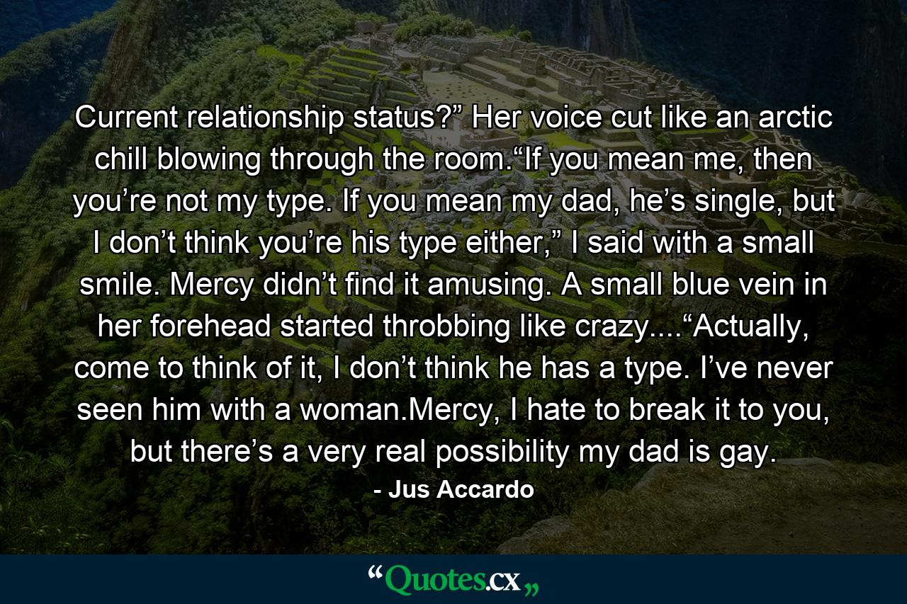 Current relationship status?” Her voice cut like an arctic chill blowing through the room.“If you mean me, then you’re not my type. If you mean my dad, he’s single, but I don’t think you’re his type either,” I said with a small smile. Mercy didn’t find it amusing. A small blue vein in her forehead started throbbing like crazy....“Actually, come to think of it, I don’t think he has a type. I’ve never seen him with a woman.Mercy, I hate to break it to you, but there’s a very real possibility my dad is gay. - Quote by Jus Accardo