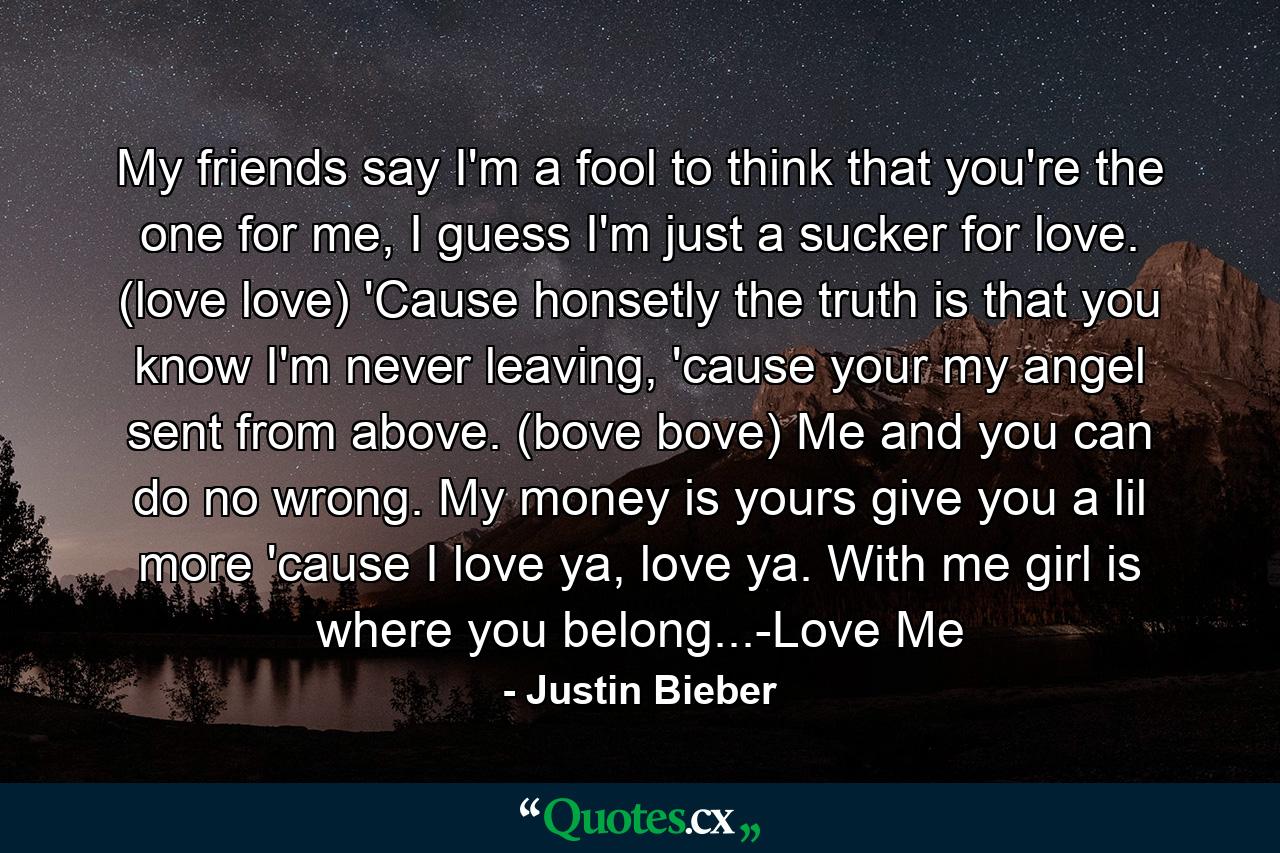 My friends say I'm a fool to think that you're the one for me, I guess I'm just a sucker for love. (love love) 'Cause honsetly the truth is that you know I'm never leaving, 'cause your my angel sent from above. (bove bove) Me and you can do no wrong. My money is yours give you a lil more 'cause I love ya, love ya. With me girl is where you belong...-Love Me - Quote by Justin Bieber