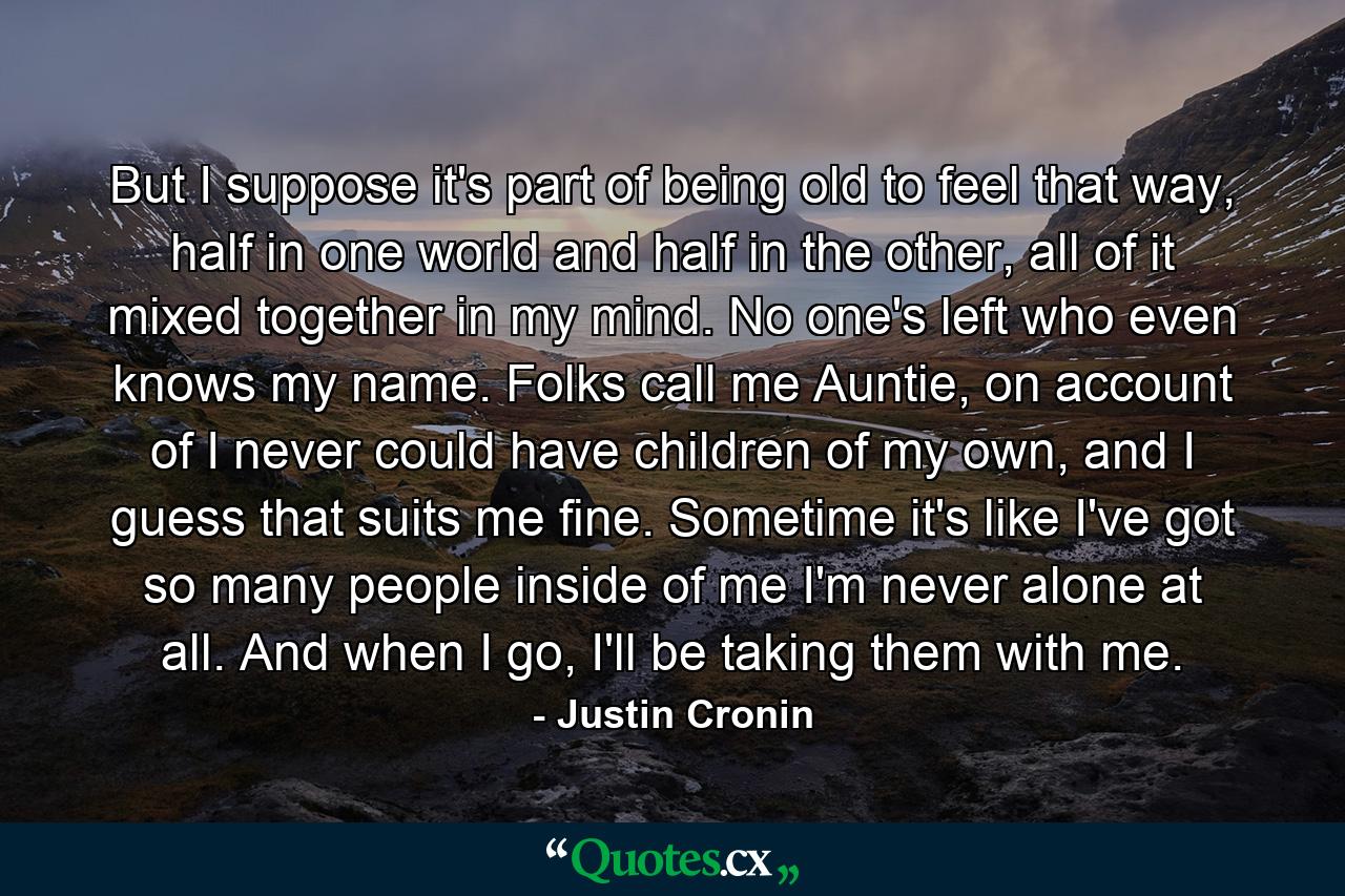 But I suppose it's part of being old to feel that way, half in one world and half in the other, all of it mixed together in my mind. No one's left who even knows my name. Folks call me Auntie, on account of I never could have children of my own, and I guess that suits me fine. Sometime it's like I've got so many people inside of me I'm never alone at all. And when I go, I'll be taking them with me. - Quote by Justin Cronin