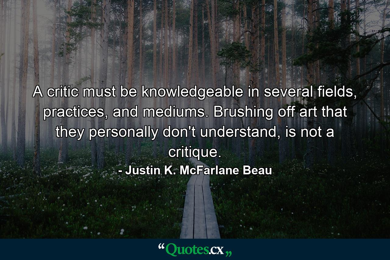 A critic must be knowledgeable in several fields, practices, and mediums. Brushing off art that they personally don't understand, is not a critique. - Quote by Justin K. McFarlane Beau