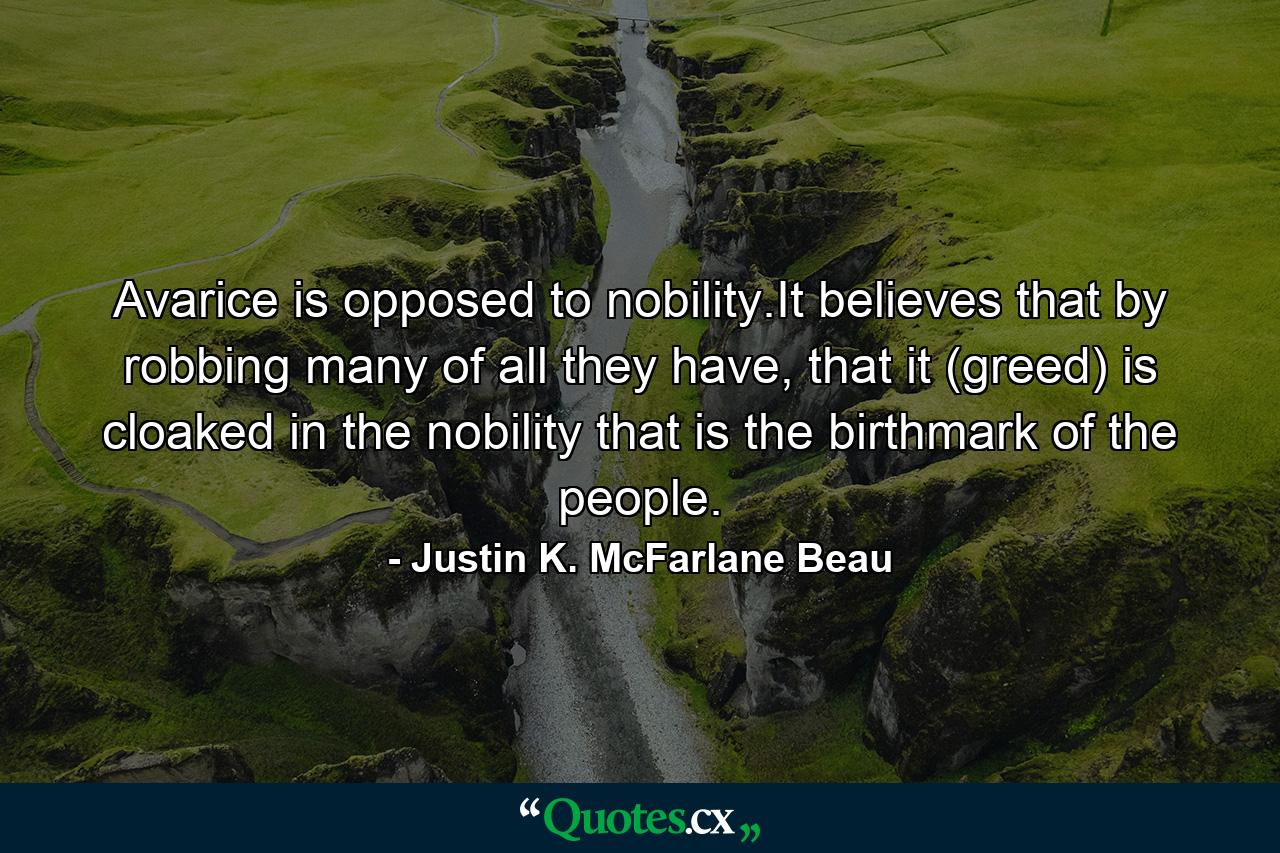 Avarice is opposed to nobility.It believes that by robbing many of all they have, that it (greed) is cloaked in the nobility that is the birthmark of the people. - Quote by Justin K. McFarlane Beau