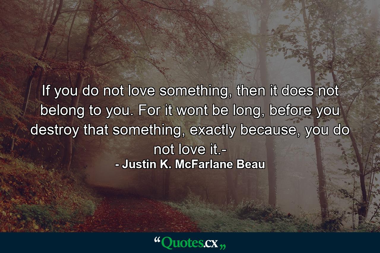 If you do not love something, then it does not belong to you. For it wont be long, before you destroy that something, exactly because, you do not love it.- - Quote by Justin K. McFarlane Beau