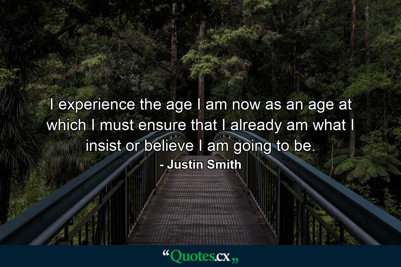 I experience the age I am now as an age at which I must ensure that I already am what I insist or believe I am going to be. - Quote by Justin Smith