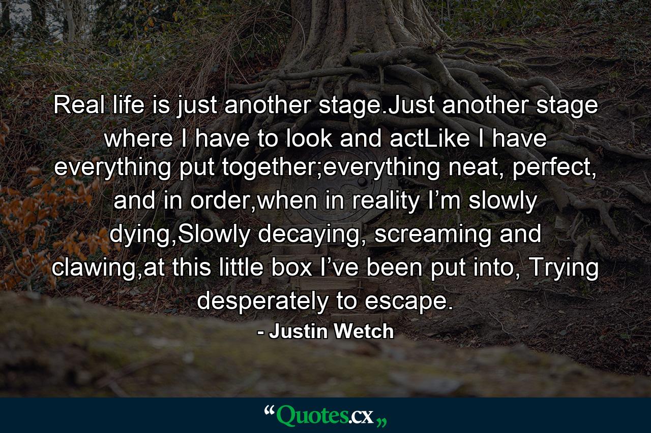 Real life is just another stage.Just another stage where I have to look and actLike I have everything put together;everything neat, perfect, and in order,when in reality I’m slowly dying,Slowly decaying, screaming and clawing,at this little box I’ve been put into, Trying desperately to escape. - Quote by Justin Wetch