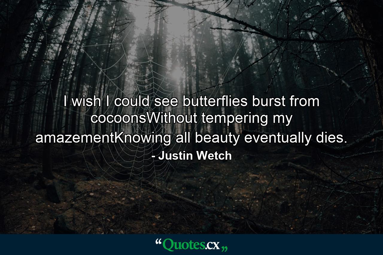 I wish I could see butterflies burst from cocoonsWithout tempering my amazementKnowing all beauty eventually dies. - Quote by Justin Wetch