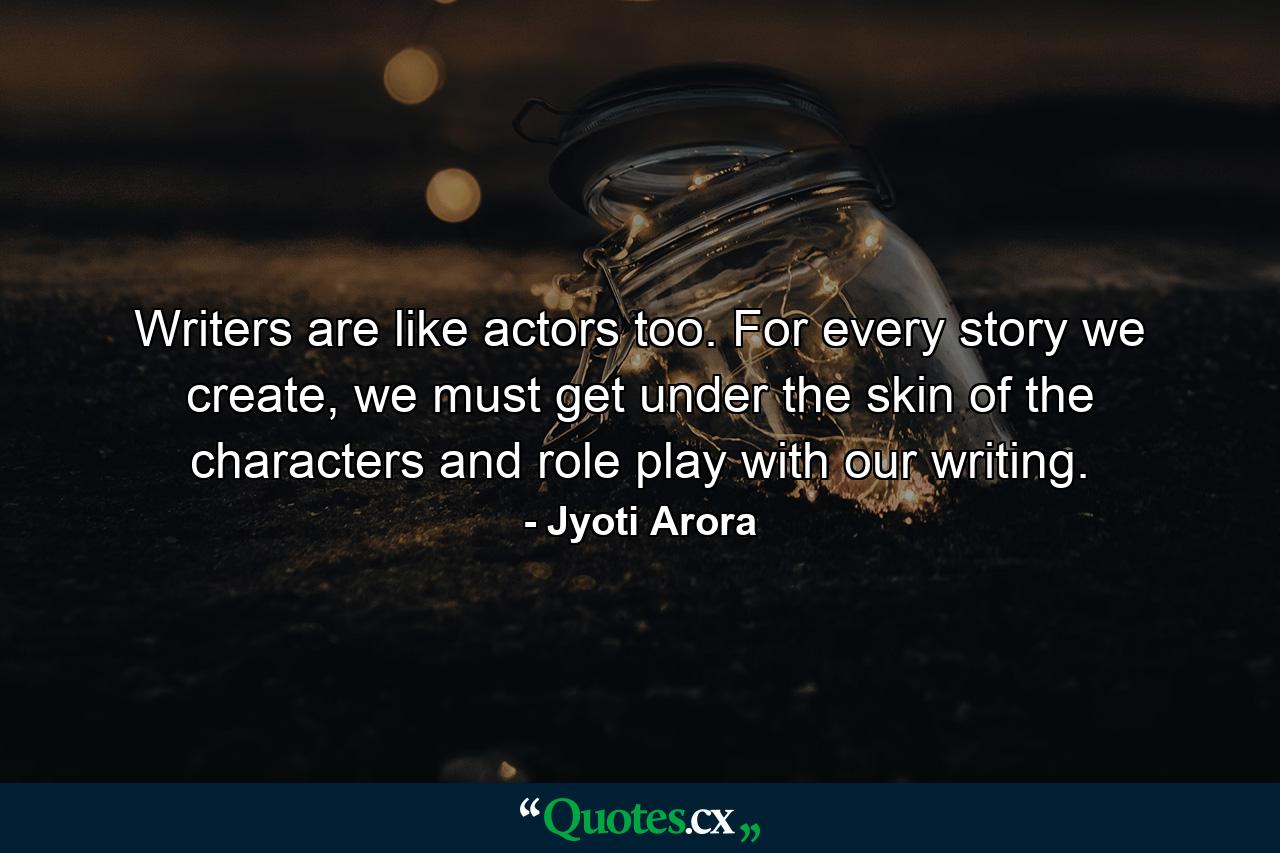 Writers are like actors too. For every story we create, we must get under the skin of the characters and role play with our writing. - Quote by Jyoti Arora