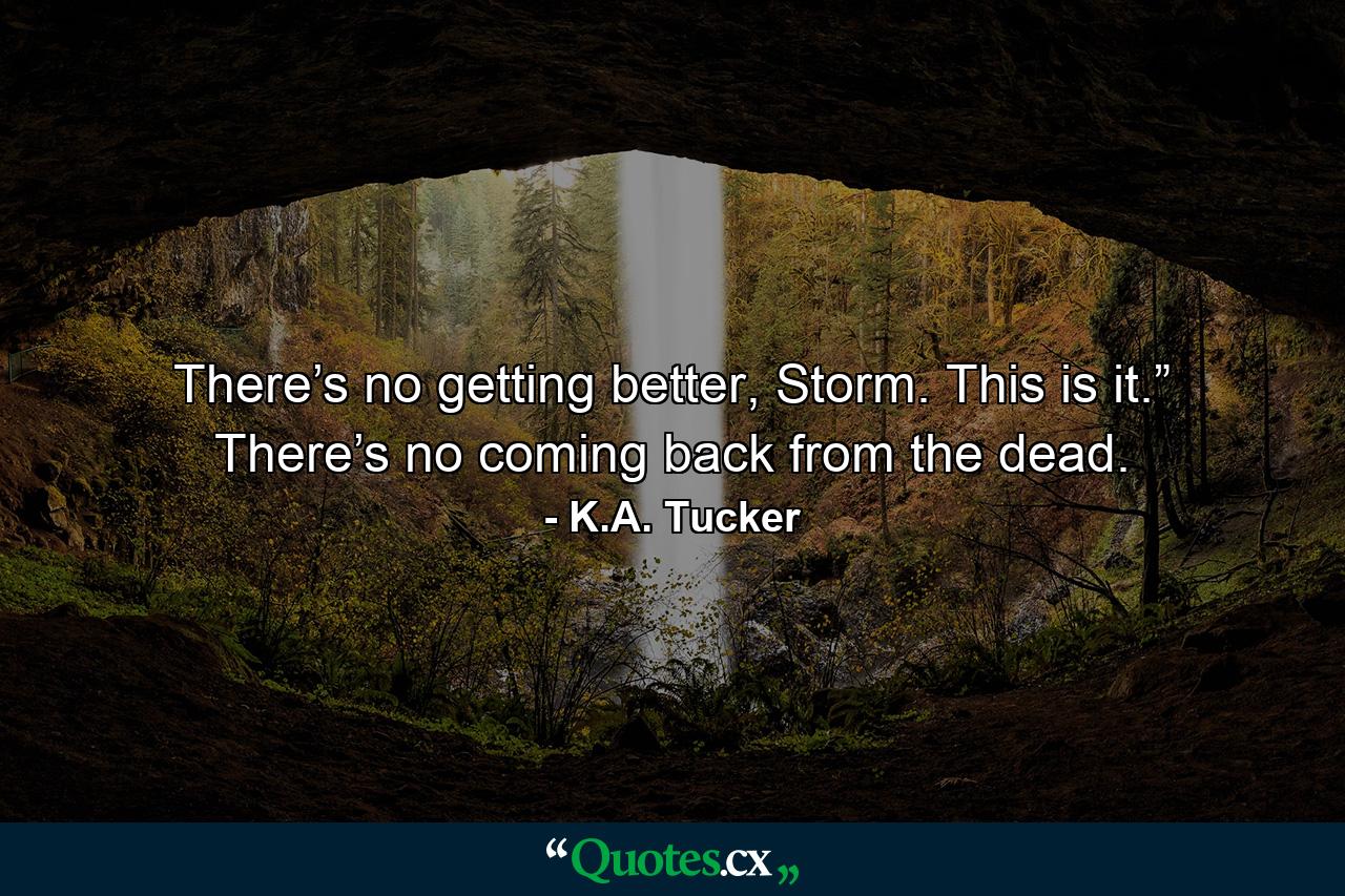 There’s no getting better, Storm. This is it.” There’s no coming back from the dead. - Quote by K.A. Tucker