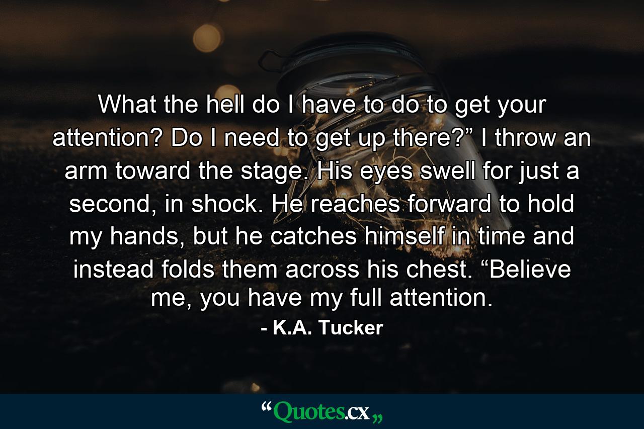 What the hell do I have to do to get your attention? Do I need to get up there?” I throw an arm toward the stage. His eyes swell for just a second, in shock. He reaches forward to hold my hands, but he catches himself in time and instead folds them across his chest. “Believe me, you have my full attention. - Quote by K.A. Tucker