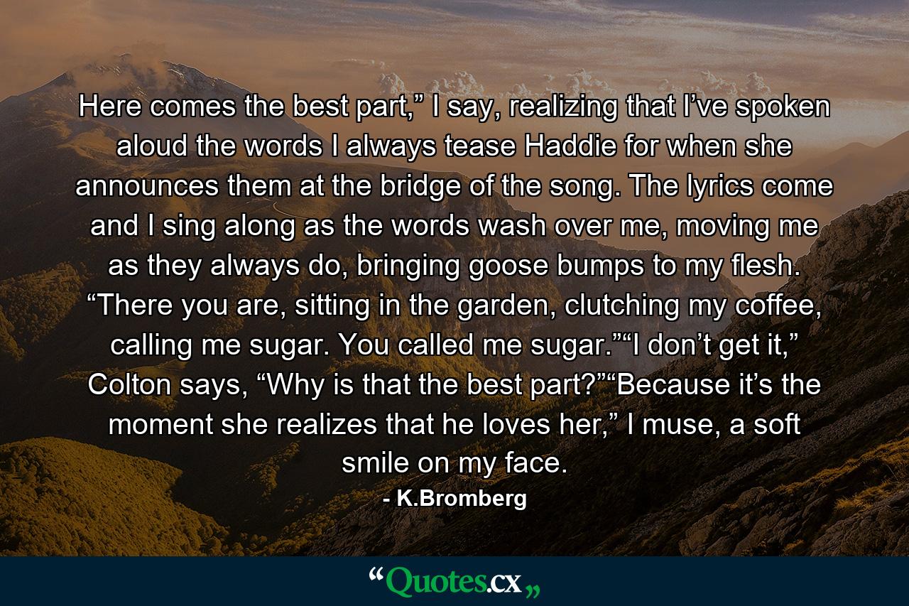 Here comes the best part,” I say, realizing that I’ve spoken aloud the words I always tease Haddie for when she announces them at the bridge of the song. The lyrics come and I sing along as the words wash over me, moving me as they always do, bringing goose bumps to my flesh. “There you are, sitting in the garden, clutching my coffee, calling me sugar. You called me sugar.”“I don’t get it,” Colton says, “Why is that the best part?”“Because it’s the moment she realizes that he loves her,” I muse, a soft smile on my face. - Quote by K.Bromberg