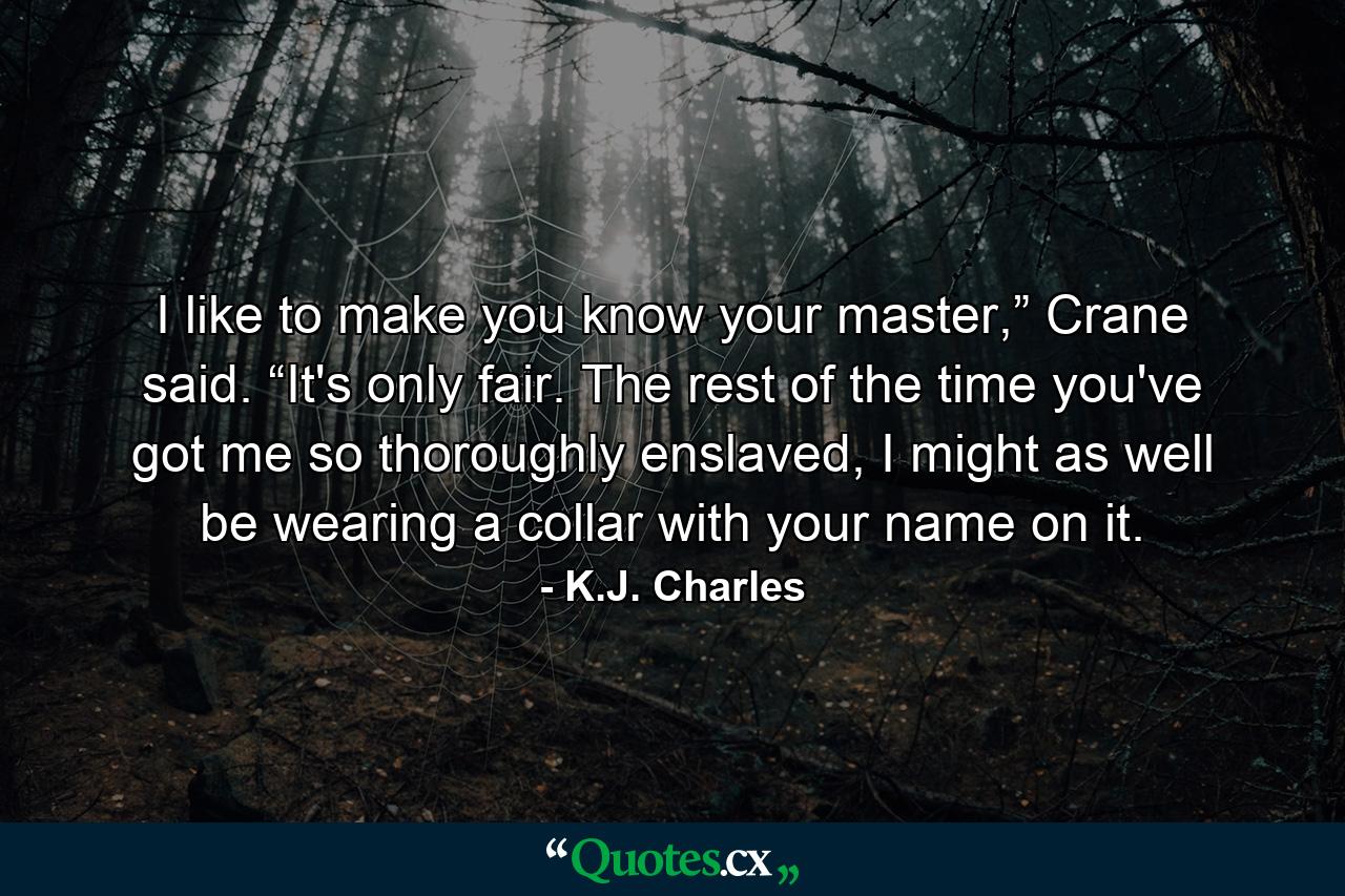 I like to make you know your master,” Crane said. “It's only fair. The rest of the time you've got me so thoroughly enslaved, I might as well be wearing a collar with your name on it. - Quote by K.J. Charles