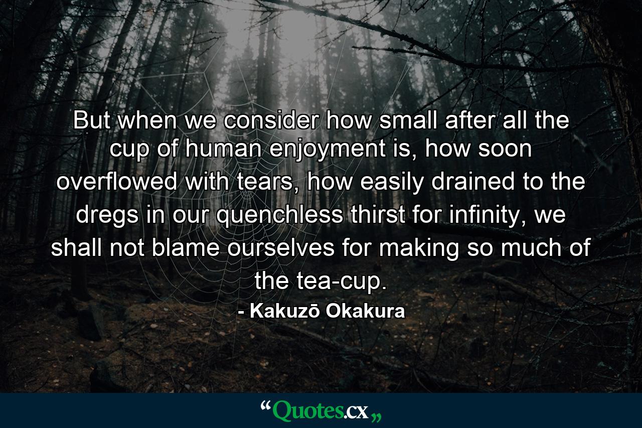 But when we consider how small after all the cup of human enjoyment is, how soon overflowed with tears, how easily drained to the dregs in our quenchless thirst for infinity, we shall not blame ourselves for making so much of the tea-cup. - Quote by Kakuzō Okakura