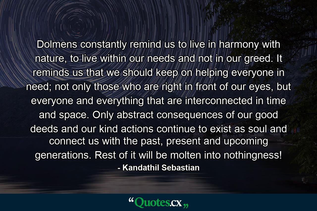 Dolmens constantly remind us to live in harmony with nature, to live within our needs and not in our greed. It reminds us that we should keep on helping everyone in need; not only those who are right in front of our eyes, but everyone and everything that are interconnected in time and space. Only abstract consequences of our good deeds and our kind actions continue to exist as soul and connect us with the past, present and upcoming generations. Rest of it will be molten into nothingness! - Quote by Kandathil Sebastian