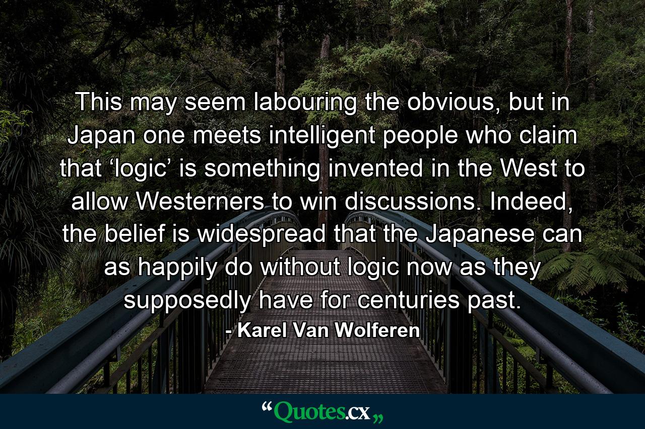 This may seem labouring the obvious, but in Japan one meets intelligent people who claim that ‘logic’ is something invented in the West to allow Westerners to win discussions. Indeed, the belief is widespread that the Japanese can as happily do without logic now as they supposedly have for centuries past. - Quote by Karel Van Wolferen