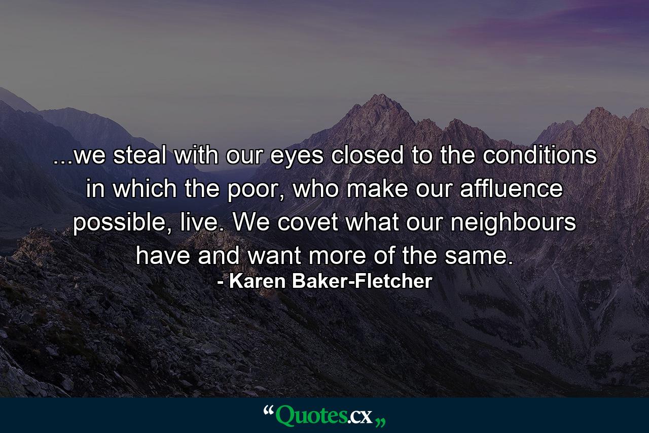 ...we steal with our eyes closed to the conditions in which the poor, who make our affluence possible, live. We covet what our neighbours have and want more of the same. - Quote by Karen Baker-Fletcher