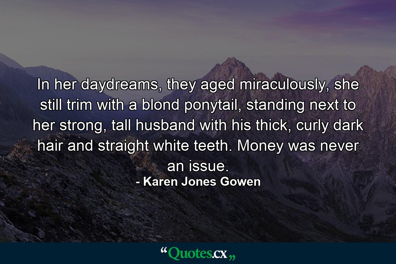 In her daydreams, they aged miraculously, she still trim with a blond ponytail, standing next to her strong, tall husband with his thick, curly dark hair and straight white teeth. Money was never an issue. - Quote by Karen Jones Gowen