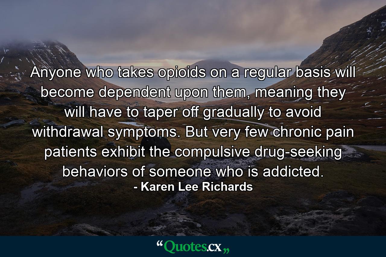 Anyone who takes opioids on a regular basis will become dependent upon them, meaning they will have to taper off gradually to avoid withdrawal symptoms. But very few chronic pain patients exhibit the compulsive drug-seeking behaviors of someone who is addicted. - Quote by Karen Lee Richards