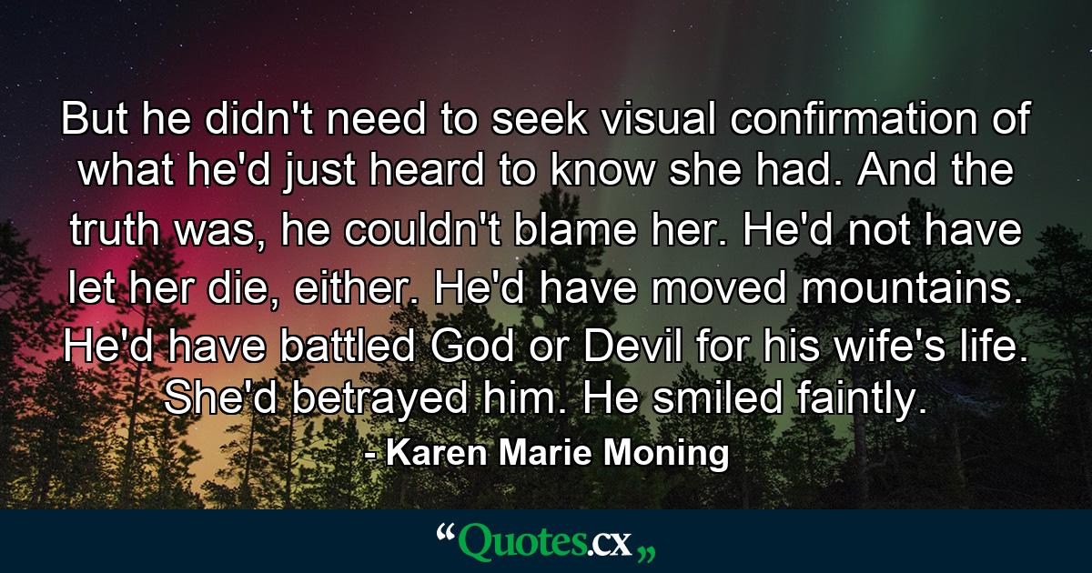 But he didn't need to seek visual confirmation of what he'd just heard to know she had. And the truth was, he couldn't blame her. He'd not have let her die, either. He'd have moved mountains. He'd have battled God or Devil for his wife's life. She'd betrayed him. He smiled faintly. - Quote by Karen Marie Moning