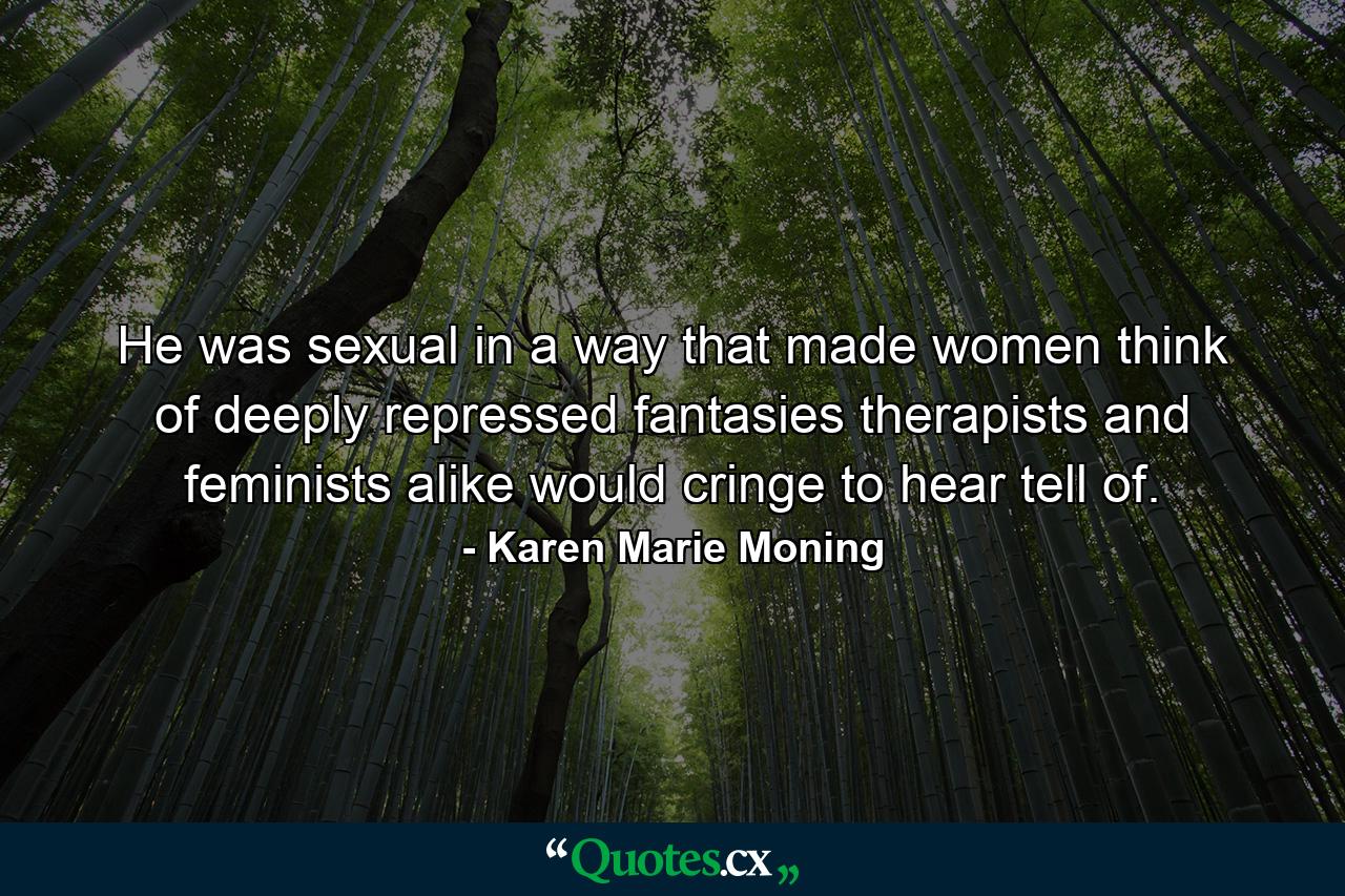 He was sexual in a way that made women think of deeply repressed fantasies therapists and feminists alike would cringe to hear tell of. - Quote by Karen Marie Moning