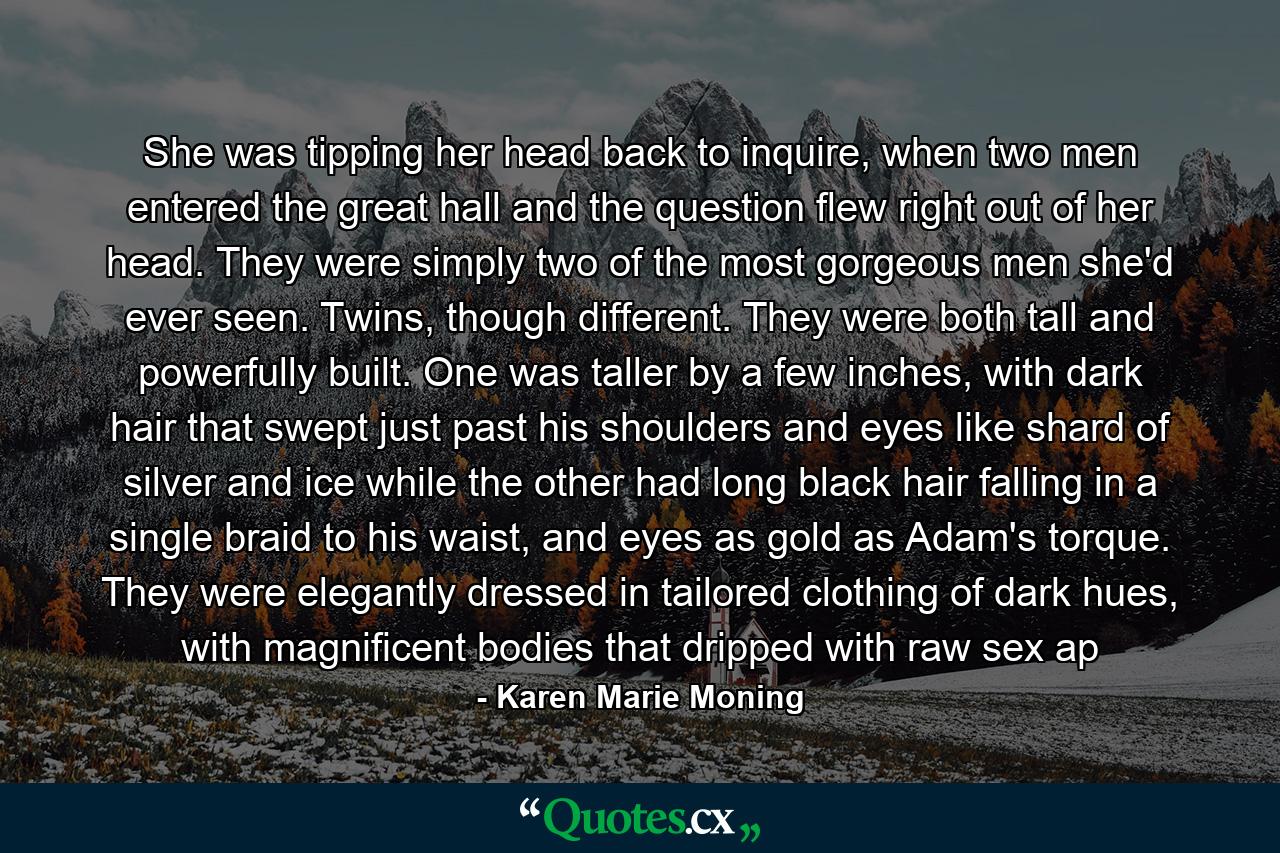 She was tipping her head back to inquire, when two men entered the great hall and the question flew right out of her head. They were simply two of the most gorgeous men she'd ever seen. Twins, though different. They were both tall and powerfully built. One was taller by a few inches, with dark hair that swept just past his shoulders and eyes like shard of silver and ice while the other had long black hair falling in a single braid to his waist, and eyes as gold as Adam's torque. They were elegantly dressed in tailored clothing of dark hues, with magnificent bodies that dripped with raw sex ap - Quote by Karen Marie Moning