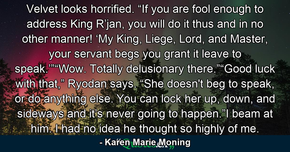 Velvet looks horrified. “If you are fool enough to address King R’jan, you will do it thus and in no other manner! ‘My King, Liege, Lord, and Master, your servant begs you grant it leave to speak.’”“Wow. Totally delusionary there.”“Good luck with that,” Ryodan says. “She doesn't beg to speak, or do anything else. You can lock her up, down, and sideways and it’s never going to happen.”I beam at him. I had no idea he thought so highly of me. - Quote by Karen Marie Moning