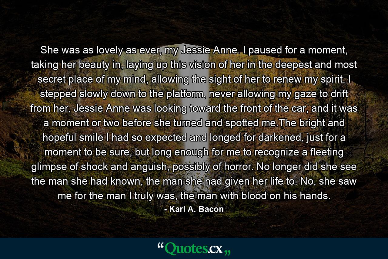She was as lovely as ever, my Jessie Anne. I paused for a moment, taking her beauty in, laying up this vision of her in the deepest and most secret place of my mind, allowing the sight of her to renew my spirit. I stepped slowly down to the platform, never allowing my gaze to drift from her. Jessie Anne was looking toward the front of the car, and it was a moment or two before she turned and spotted me.The bright and hopeful smile I had so expected and longed for darkened, just for a moment to be sure, but long enough for me to recognize a fleeting glimpse of shock and anguish, possibly of horror. No longer did she see the man she had known, the man she had given her life to. No, she saw me for the man I truly was, the man with blood on his hands. - Quote by Karl A. Bacon