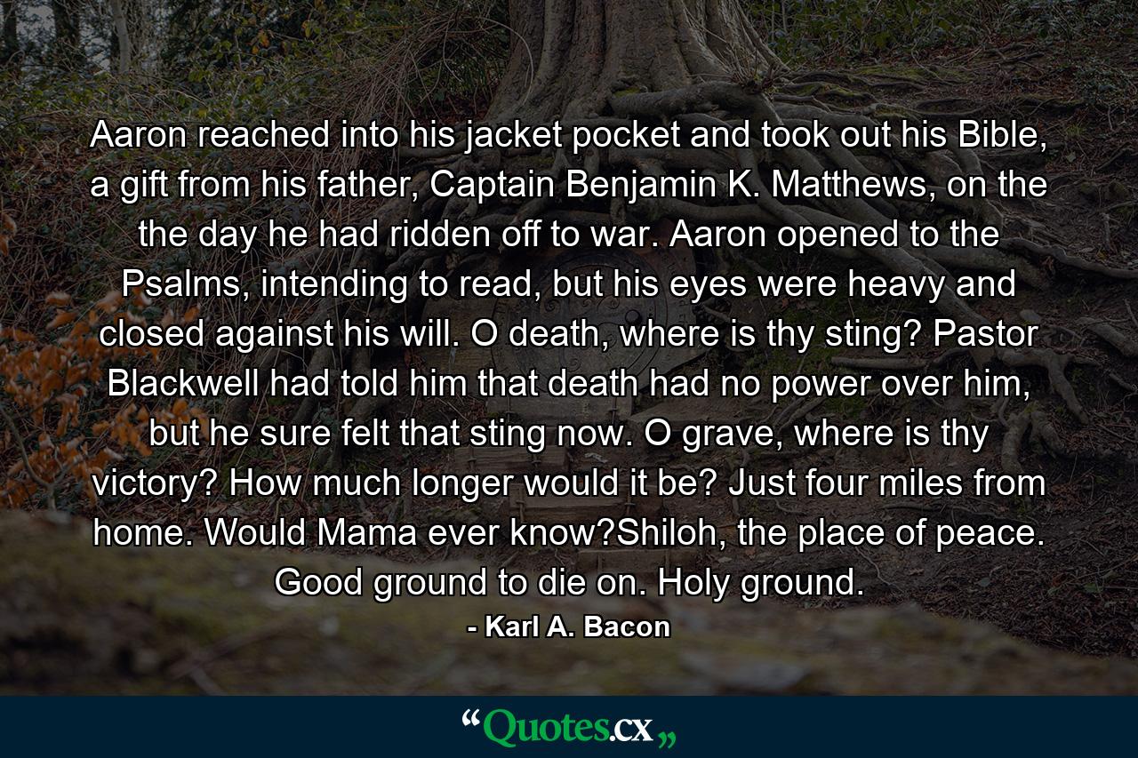 Aaron reached into his jacket pocket and took out his Bible, a gift from his father, Captain Benjamin K. Matthews, on the the day he had ridden off to war. Aaron opened to the Psalms, intending to read, but his eyes were heavy and closed against his will. O death, where is thy sting? Pastor Blackwell had told him that death had no power over him, but he sure felt that sting now. O grave, where is thy victory? How much longer would it be? Just four miles from home. Would Mama ever know?Shiloh, the place of peace. Good ground to die on. Holy ground. - Quote by Karl A. Bacon