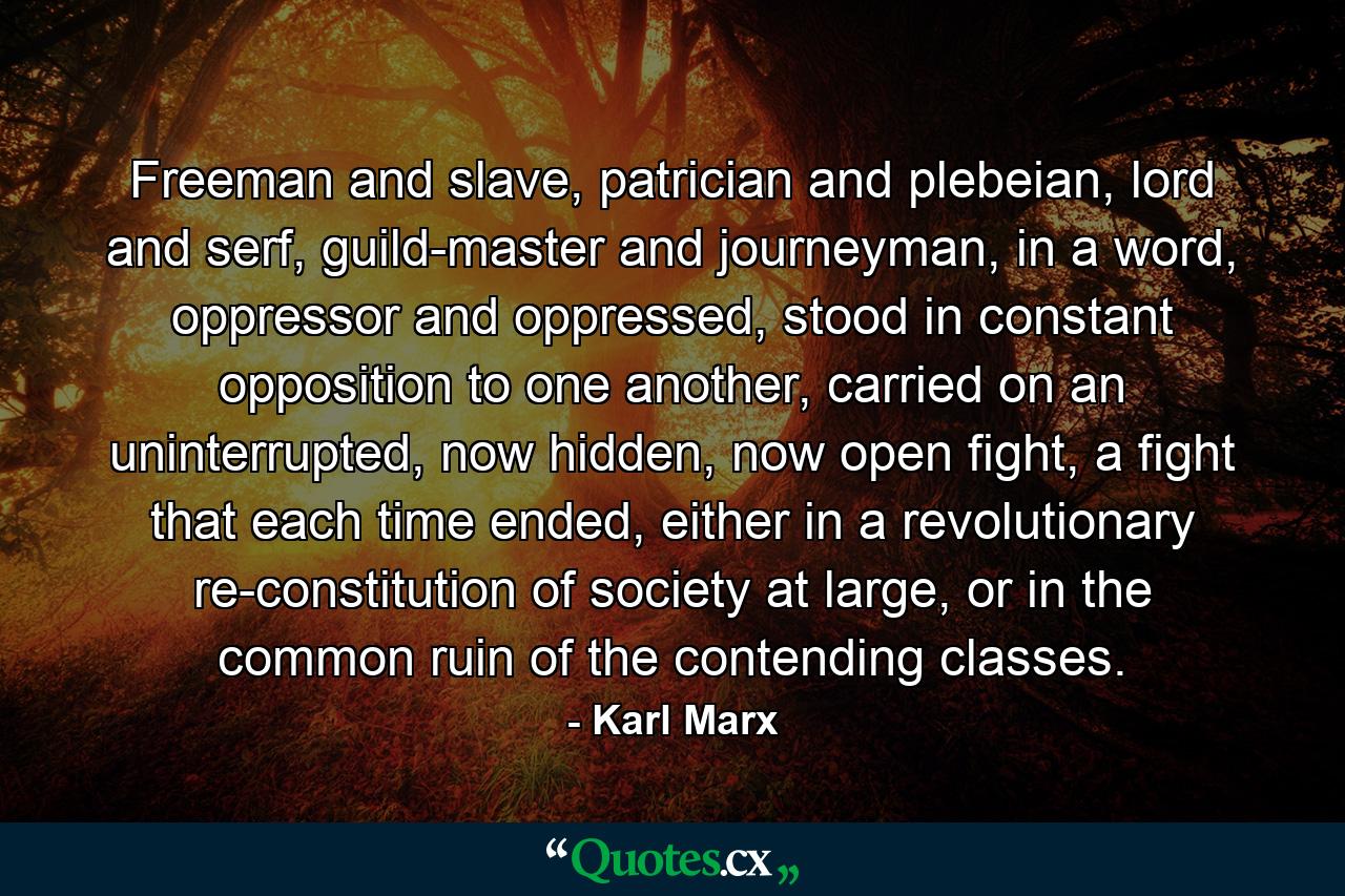 Freeman and slave, patrician and plebeian, lord and serf, guild-master and journeyman, in a word, oppressor and oppressed, stood in constant opposition to one another, carried on an uninterrupted, now hidden, now open fight, a fight that each time ended, either in a revolutionary re-constitution of society at large, or in the common ruin of the contending classes. - Quote by Karl Marx