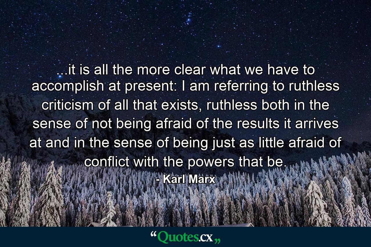 ...it is all the more clear what we have to accomplish at present: I am referring to ruthless criticism of all that exists, ruthless both in the sense of not being afraid of the results it arrives at and in the sense of being just as little afraid of conflict with the powers that be. - Quote by Karl Marx