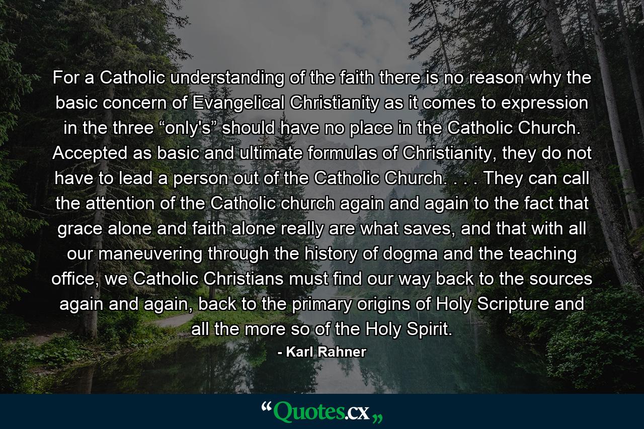 For a Catholic understanding of the faith there is no reason why the basic concern of Evangelical Christianity as it comes to expression in the three “only's” should have no place in the Catholic Church. Accepted as basic and ultimate formulas of Christianity, they do not have to lead a person out of the Catholic Church. . . . They can call the attention of the Catholic church again and again to the fact that grace alone and faith alone really are what saves, and that with all our maneuvering through the history of dogma and the teaching office, we Catholic Christians must find our way back to the sources again and again, back to the primary origins of Holy Scripture and all the more so of the Holy Spirit. - Quote by Karl Rahner