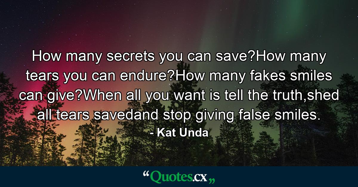 How many secrets you can save?How many tears you can endure?How many fakes smiles can give?When all you want is tell the truth,shed all tears savedand stop giving false smiles. - Quote by Kat Unda