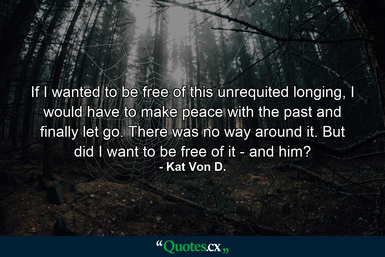 If I wanted to be free of this unrequited longing, I would have to make peace with the past and finally let go. There was no way around it. But did I want to be free of it - and him? - Quote by Kat Von D.