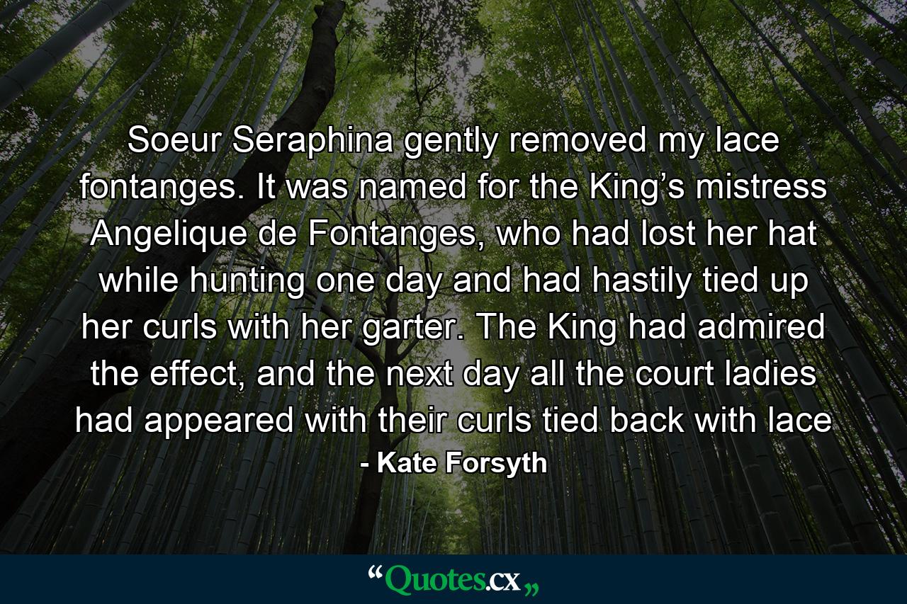 Soeur Seraphina gently removed my lace fontanges. It was named for the King’s mistress Angelique de Fontanges, who had lost her hat while hunting one day and had hastily tied up her curls with her garter. The King had admired the effect, and the next day all the court ladies had appeared with their curls tied back with lace - Quote by Kate Forsyth