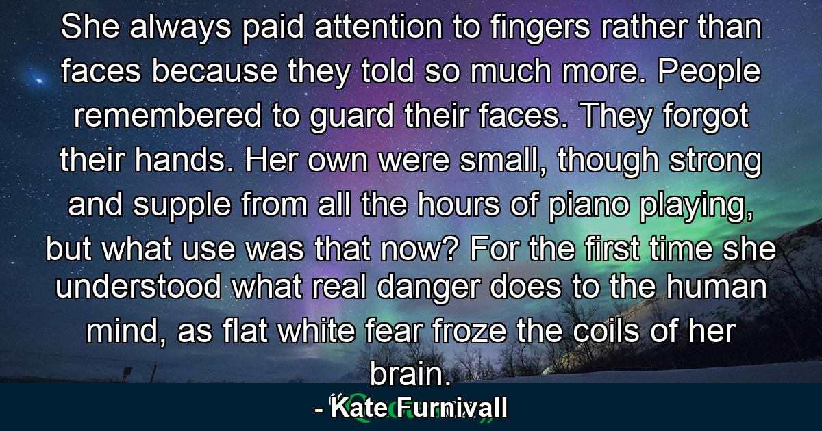 She always paid attention to fingers rather than faces because they told so much more. People remembered to guard their faces. They forgot their hands. Her own were small, though strong and supple from all the hours of piano playing, but what use was that now? For the first time she understood what real danger does to the human mind, as flat white fear froze the coils of her brain. - Quote by Kate Furnivall