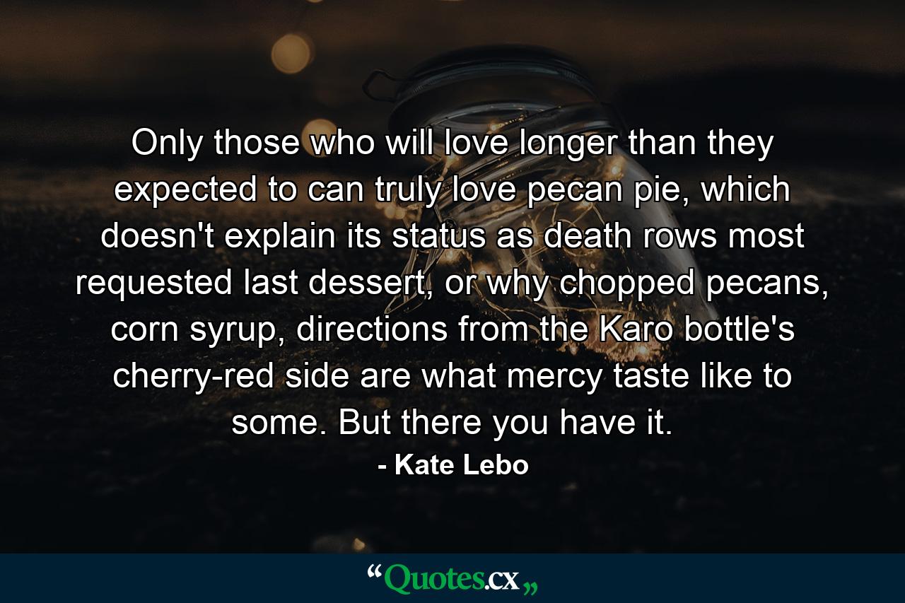 Only those who will love longer than they expected to can truly love pecan pie, which doesn't explain its status as death rows most requested last dessert, or why chopped pecans, corn syrup, directions from the Karo bottle's cherry-red side are what mercy taste like to some. But there you have it. - Quote by Kate Lebo