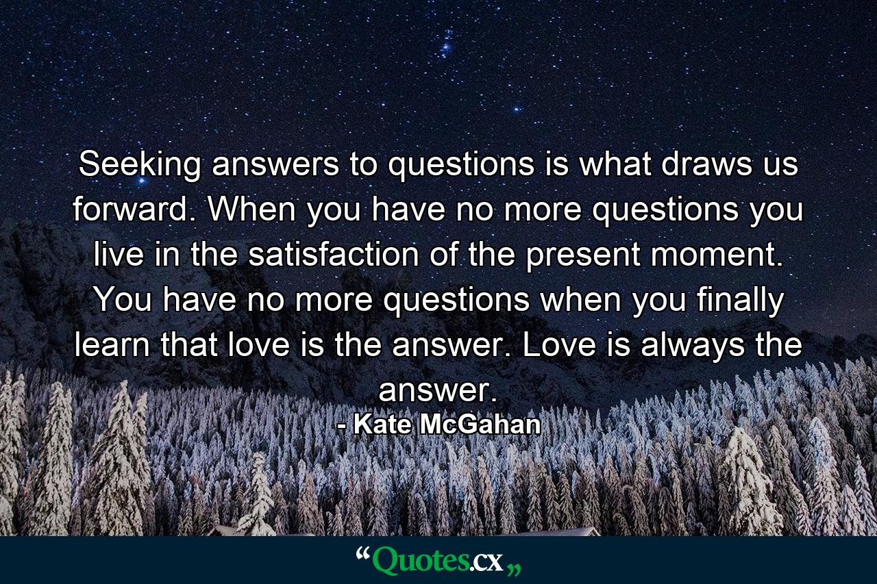 Seeking answers to questions is what draws us forward. When you have no more questions you live in the satisfaction of the present moment. You have no more questions when you finally learn that love is the answer. Love is always the answer. - Quote by Kate McGahan