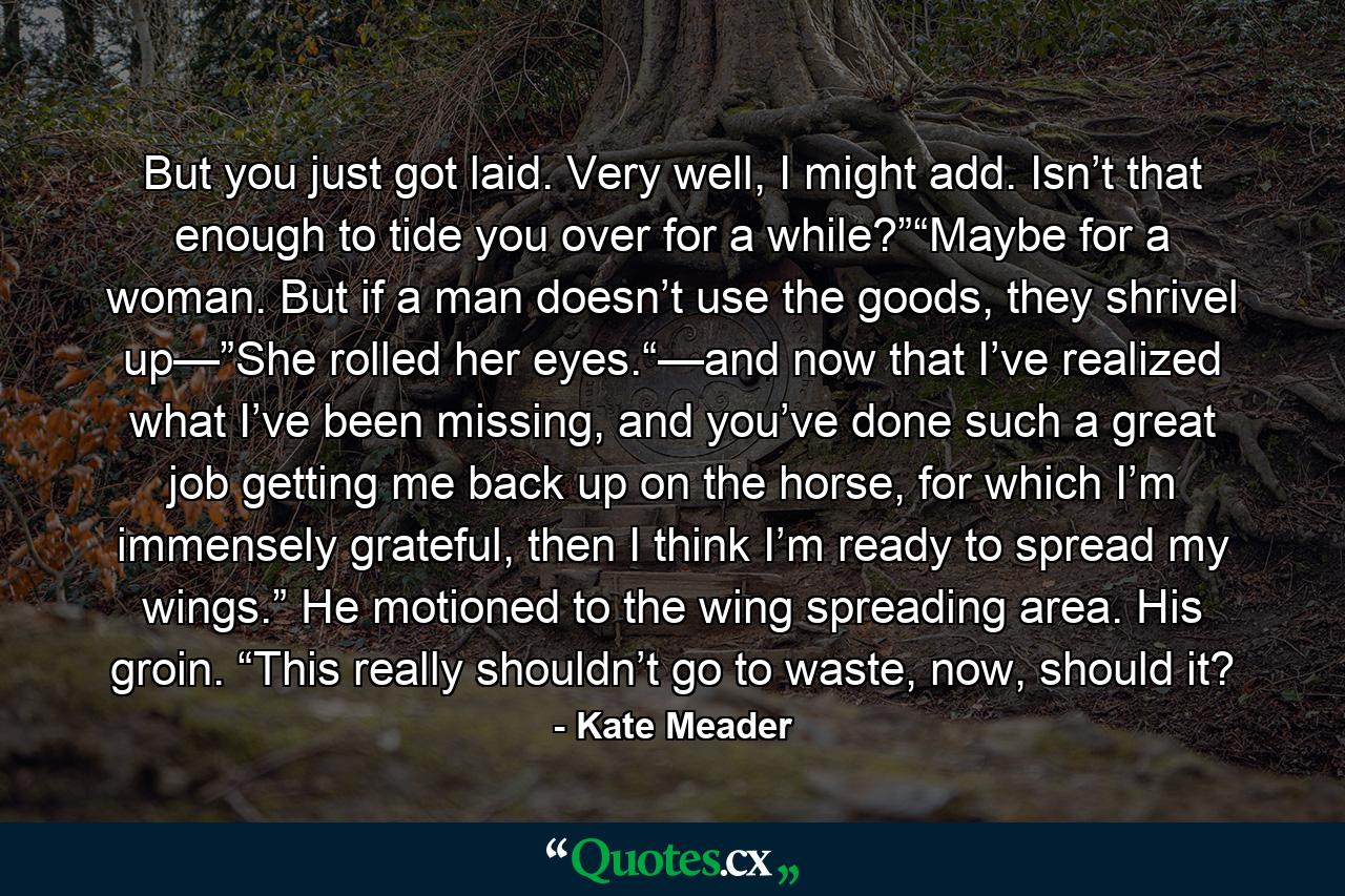But you just got laid. Very well, I might add. Isn’t that enough to tide you over for a while?”“Maybe for a woman. But if a man doesn’t use the goods, they shrivel up—”She rolled her eyes.“—and now that I’ve realized what I’ve been missing, and you’ve done such a great job getting me back up on the horse, for which I’m immensely grateful, then I think I’m ready to spread my wings.” He motioned to the wing spreading area. His groin. “This really shouldn’t go to waste, now, should it? - Quote by Kate Meader