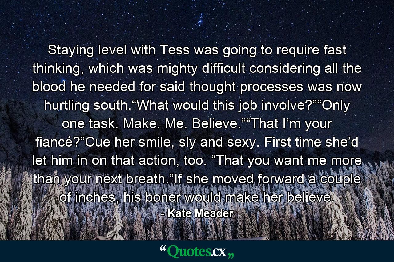 Staying level with Tess was going to require fast thinking, which was mighty difficult considering all the blood he needed for said thought processes was now hurtling south.“What would this job involve?”“Only one task. Make. Me. Believe.”“That I’m your fiancé?”Cue her smile, sly and sexy. First time she’d let him in on that action, too. “That you want me more than your next breath.”If she moved forward a couple of inches, his boner would make her believe. - Quote by Kate Meader