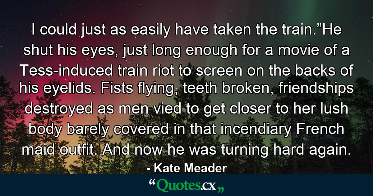 I could just as easily have taken the train.”He shut his eyes, just long enough for a movie of a Tess-induced train riot to screen on the backs of his eyelids. Fists flying, teeth broken, friendships destroyed as men vied to get closer to her lush body barely covered in that incendiary French maid outfit. And now he was turning hard again. - Quote by Kate Meader