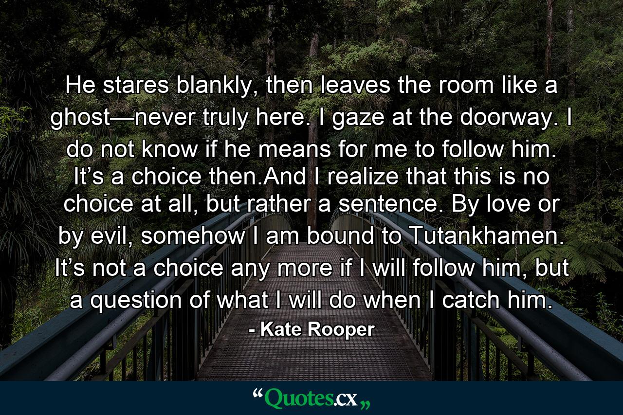 He stares blankly, then leaves the room like a ghost—never truly here. I gaze at the doorway. I do not know if he means for me to follow him. It’s a choice then.And I realize that this is no choice at all, but rather a sentence. By love or by evil, somehow I am bound to Tutankhamen. It’s not a choice any more if I will follow him, but a question of what I will do when I catch him. - Quote by Kate Rooper