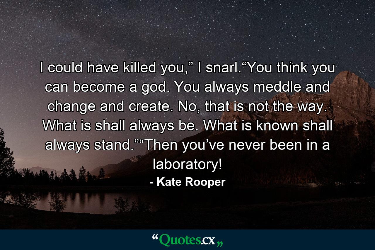 I could have killed you,” I snarl.“You think you can become a god. You always meddle and change and create. No, that is not the way. What is shall always be. What is known shall always stand.”“Then you’ve never been in a laboratory! - Quote by Kate Rooper