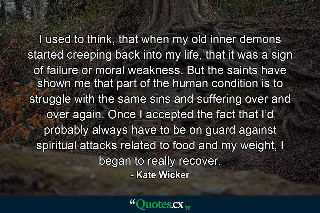 I used to think, that when my old inner demons started creeping back into my life, that it was a sign of failure or moral weakness. But the saints have shown me that part of the human condition is to struggle with the same sins and suffering over and over again. Once I accepted the fact that I’d probably always have to be on guard against spiritual attacks related to food and my weight, I began to really recover. - Quote by Kate Wicker