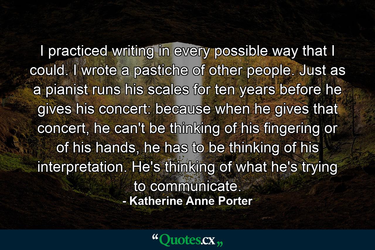 I practiced writing in every possible way that I could. I wrote a pastiche of other people. Just as a pianist runs his scales for ten years before he gives his concert: because when he gives that concert, he can't be thinking of his fingering or of his hands, he has to be thinking of his interpretation. He's thinking of what he's trying to communicate. - Quote by Katherine Anne Porter