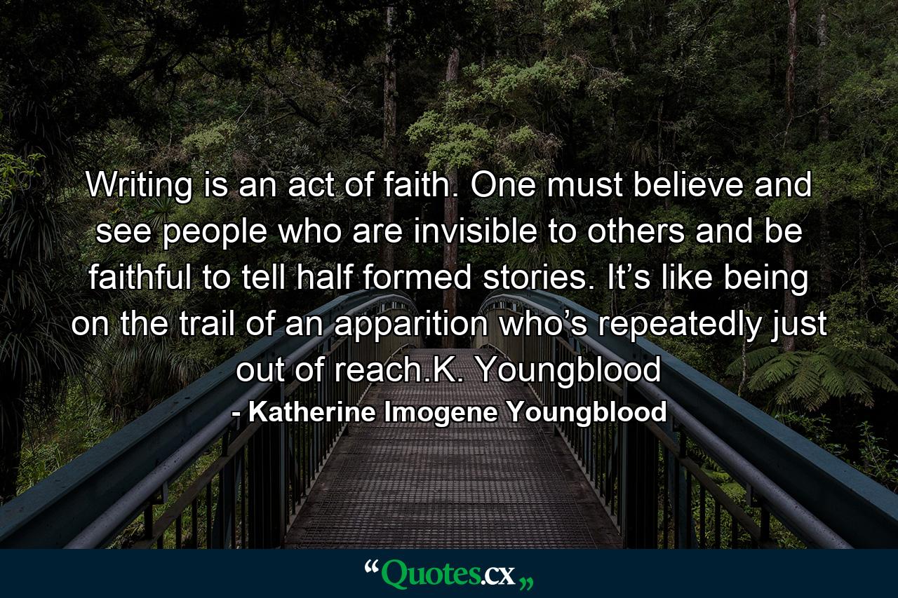 Writing is an act of faith. One must believe and see people who are invisible to others and be faithful to tell half formed stories. It’s like being on the trail of an apparition who’s repeatedly just out of reach.K. Youngblood - Quote by Katherine Imogene Youngblood